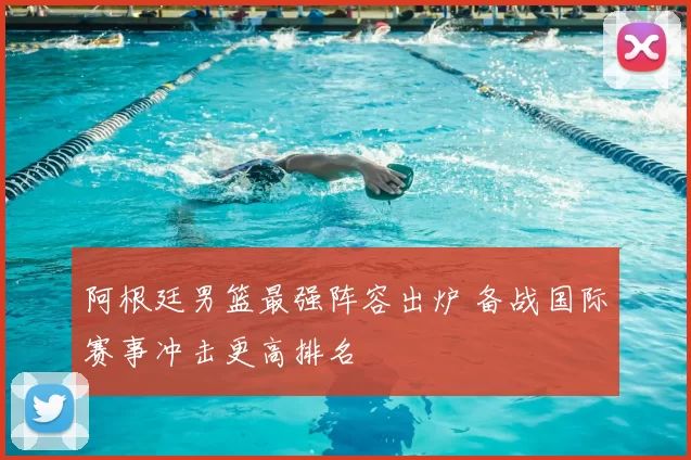 阿根廷男篮最强阵容出炉 备战国际赛事冲击更高排名