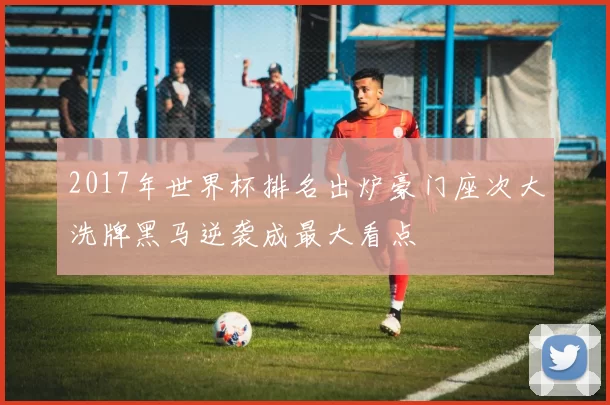 2017年世界杯排名出炉豪门座次大洗牌黑马逆袭成最大看点
