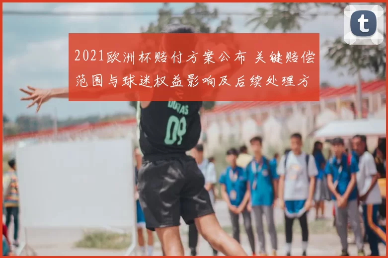 2021欧洲杯赔付方案公布 关键赔偿范围与球迷权益影响及后续处理方式