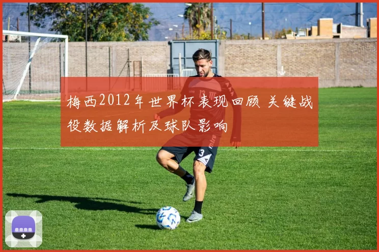 梅西2012年世界杯表现回顾 关键战役数据解析及球队影响