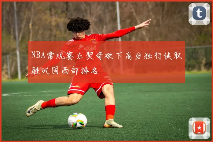 NBA常规赛东契奇砍下高分独行侠取胜巩固西部排名