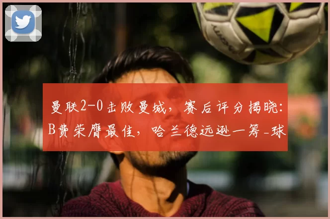 曼联2-0击败曼城，赛后评分揭晓：B费荣膺最佳，哈兰德远逊一筹_球员_库尼亚_阿森纳