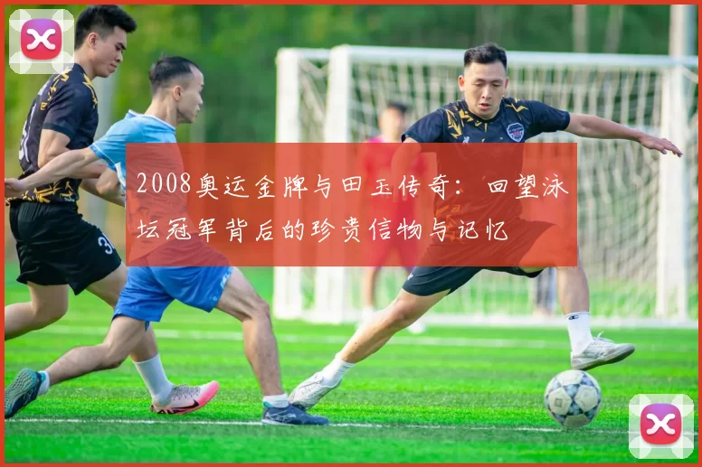 2008奥运金牌与田玉传奇：回望泳坛冠军背后的珍贵信物与记忆