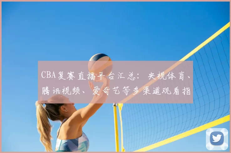 CBA复赛直播平台汇总：央视体育、腾讯视频、爱奇艺等多渠道观看指南