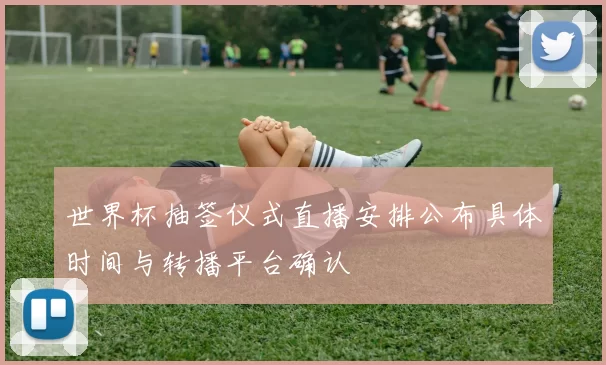 世界杯抽签仪式直播安排公布具体时间与转播平台确认