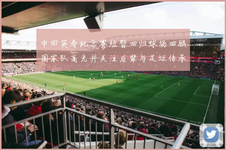 中田英寿纪念赛短暂回归球场回顾国家队高光并关注后辈与足坛传承