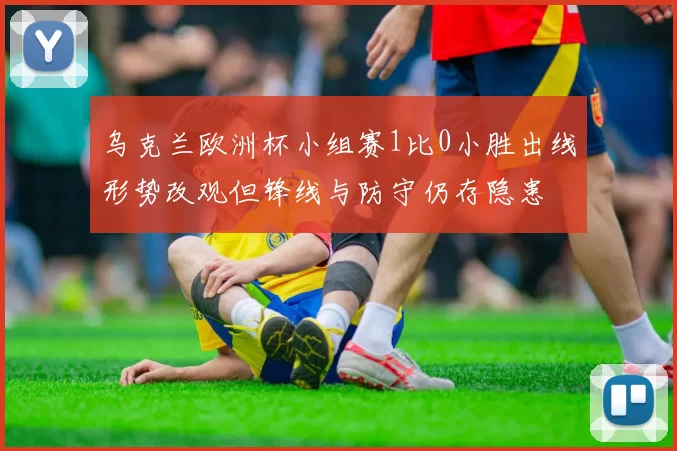 乌克兰欧洲杯小组赛1比0小胜出线形势改观但锋线与防守仍存隐患