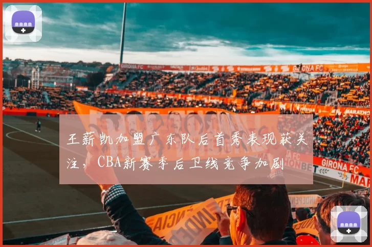 王薪凯加盟广东队后首秀表现获关注，CBA新赛季后卫线竞争加剧