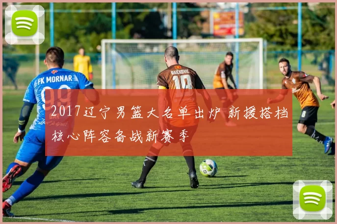 2017辽宁男篮大名单出炉 新援搭档核心阵容备战新赛季