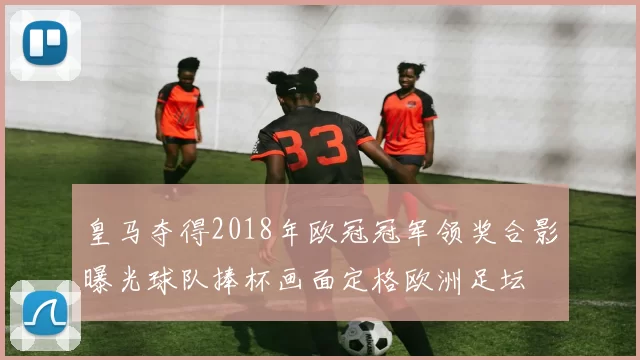 皇马夺得2018年欧冠冠军领奖合影曝光球队捧杯画面定格欧洲足坛