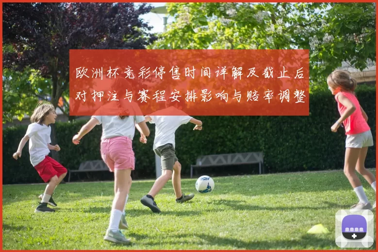 欧洲杯竞彩停售时间详解及截止后对押注与赛程安排影响与赔率调整看点