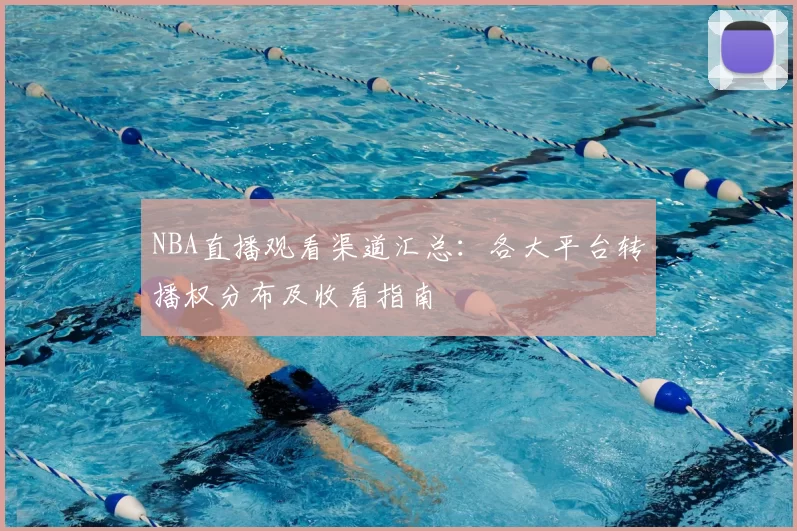 NBA直播观看渠道汇总：各大平台转播权分布及收看指南