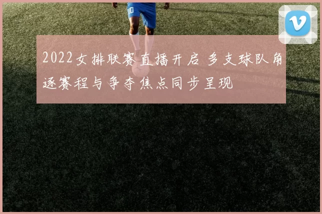 2022女排联赛直播开启 多支球队角逐赛程与争夺焦点同步呈现