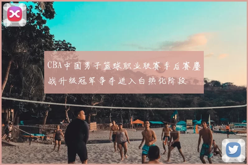 CBA中国男子篮球职业联赛季后赛鏖战升级冠军争夺进入白热化阶段