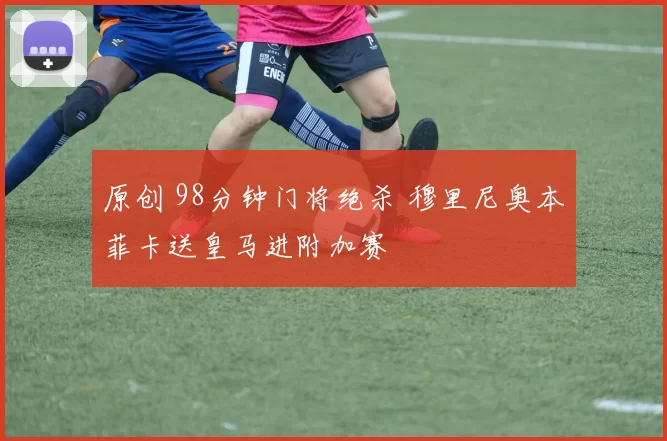 原创 98分钟门将绝杀 穆里尼奥本菲卡送皇马进附加赛