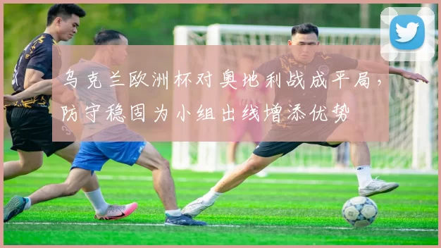 乌克兰欧洲杯对奥地利战成平局，防守稳固为小组出线增添优势