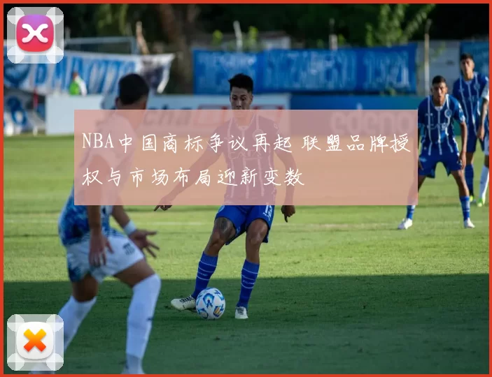 NBA中国商标争议再起 联盟品牌授权与市场布局迎新变数