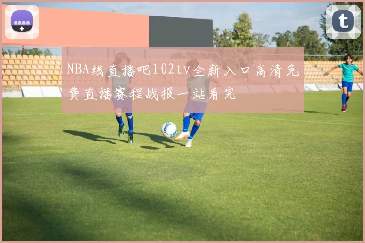 NBA线直播吧102tv全新入口高清免费直播赛程战报一站看完