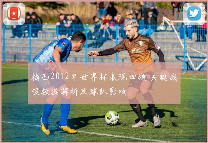 梅西2012年世界杯表现回顾 关键战役数据解析及球队影响
