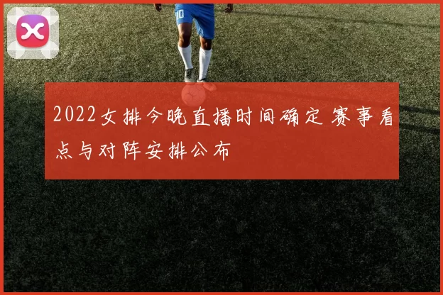 2022女排今晚直播时间确定 赛事看点与对阵安排公布