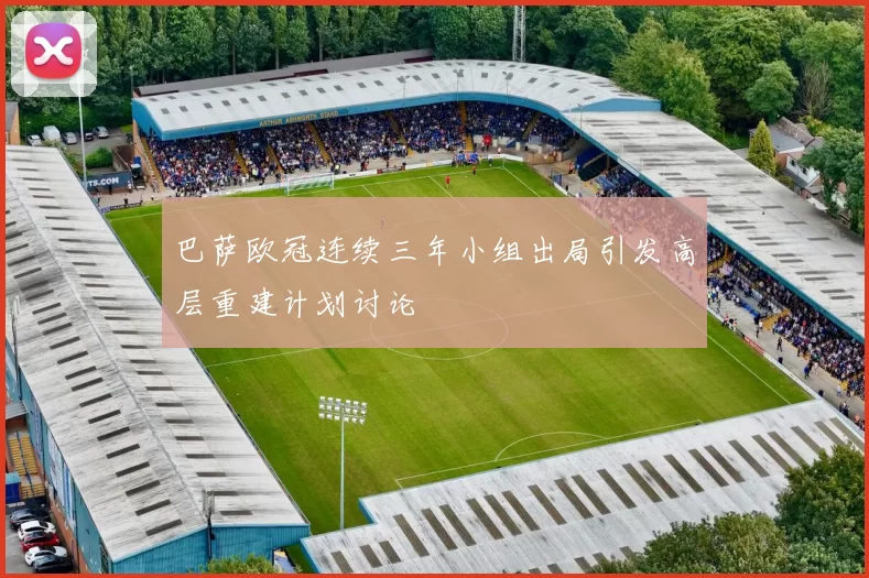 巴萨欧冠连续三年小组出局引发高层重建计划讨论