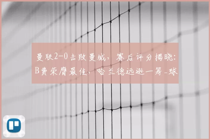 曼联2-0击败曼城，赛后评分揭晓：B费荣膺最佳，哈兰德远逊一筹_球员_库尼亚_阿森纳