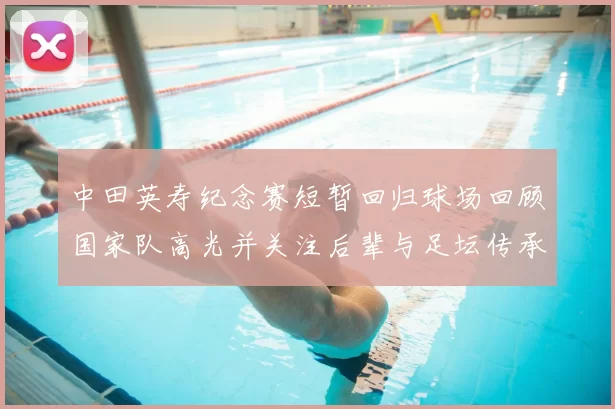 中田英寿纪念赛短暂回归球场回顾国家队高光并关注后辈与足坛传承