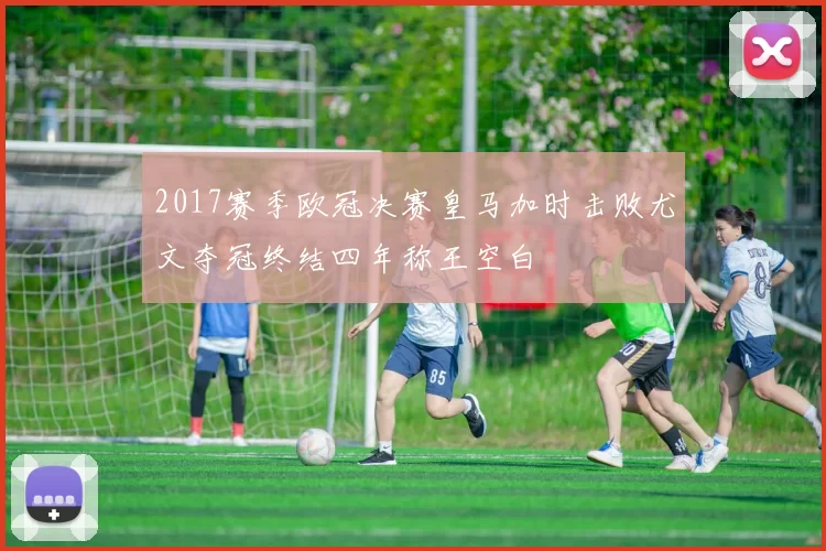 2017赛季欧冠决赛皇马加时击败尤文夺冠终结四年称王空白