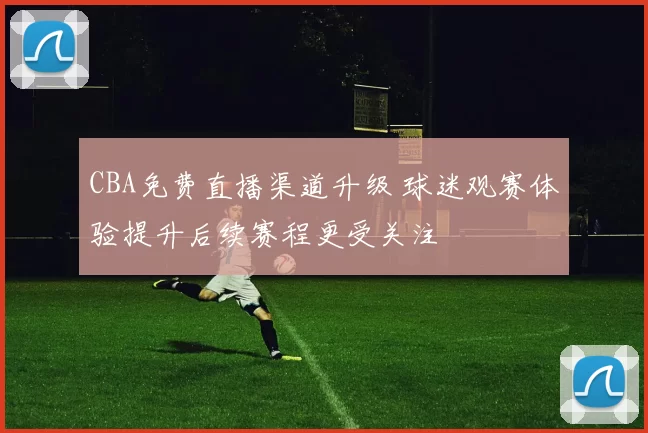 CBA免费直播渠道升级 球迷观赛体验提升后续赛程更受关注