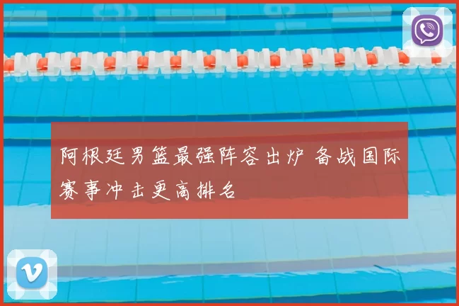 阿根廷男篮最强阵容出炉 备战国际赛事冲击更高排名