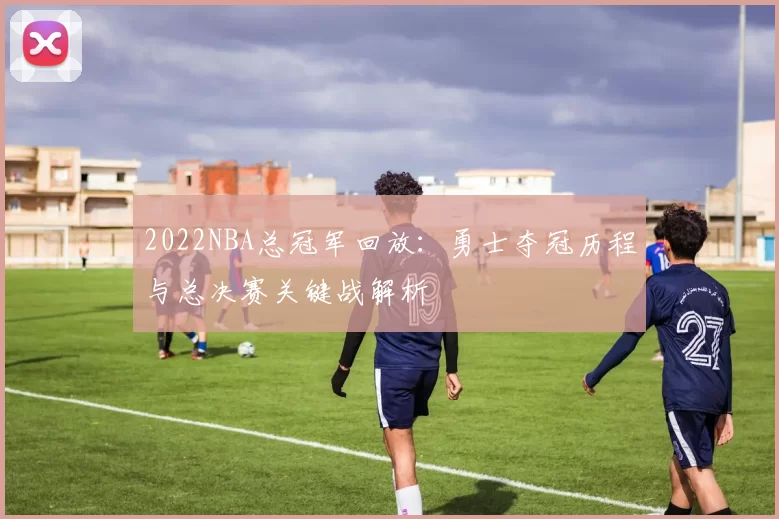 2022NBA总冠军回放：勇士夺冠历程与总决赛关键战解析