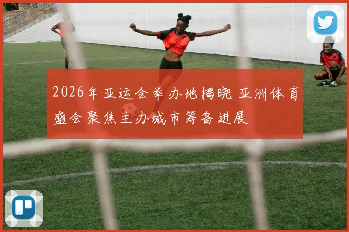 2026年亚运会举办地揭晓 亚洲体育盛会聚焦主办城市筹备进展