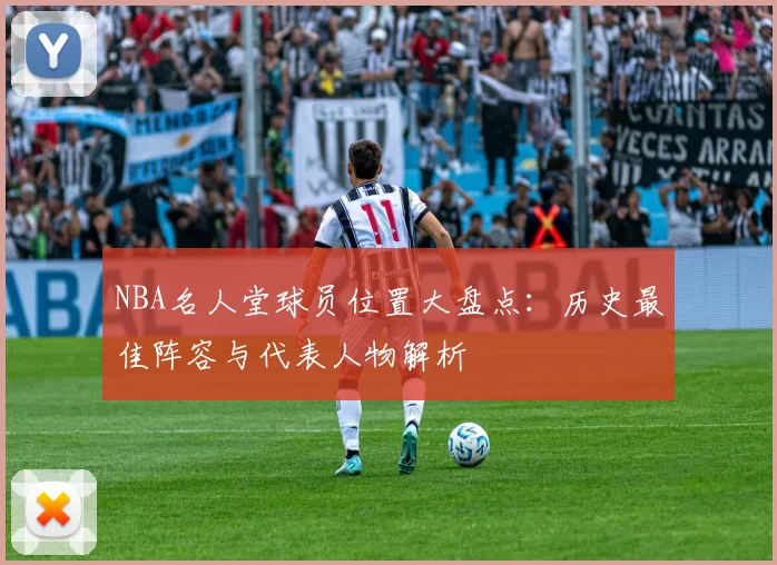 NBA名人堂球员位置大盘点:历史最佳阵容与代表人物解析