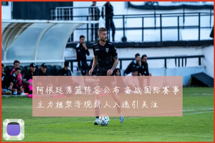 阿根廷男篮阵容公布 备战国际赛事主力框架浮现新人入选引关注