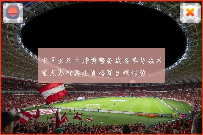 中国女足主帅调整备战名单与战术重点影响奥运资格赛出线形势