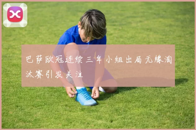 巴萨欧冠连续三年小组出局无缘淘汰赛引发关注