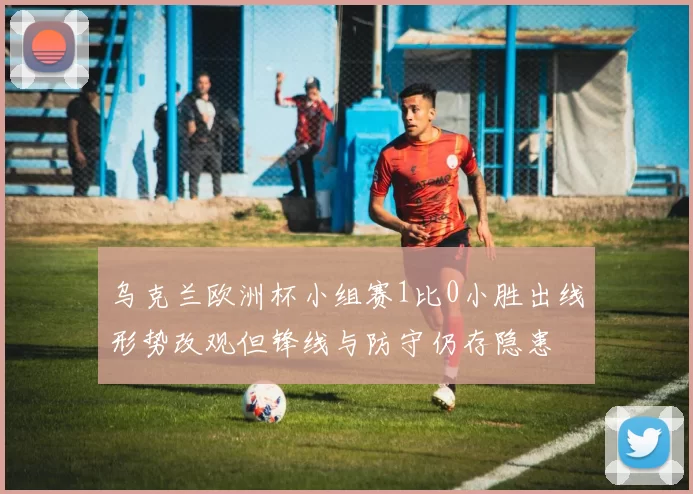 乌克兰欧洲杯小组赛1比0小胜出线形势改观但锋线与防守仍存隐患