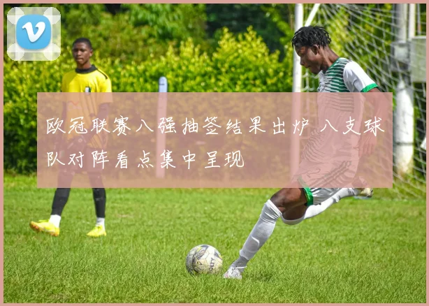 欧冠联赛八强抽签结果出炉 八支球队对阵看点集中呈现