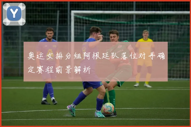 奥运女排分组阿根廷队落位对手确定赛程前景解析