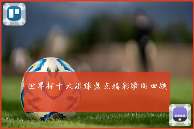 世界杯十大进球盘点精彩瞬间回顾